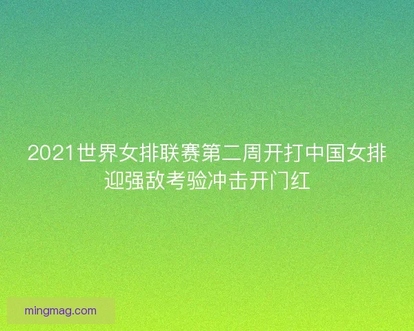 2021世界女排联赛第二周开打中国女排迎强敌考验冲击开门红